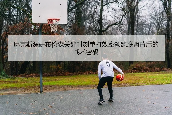 尼克斯深研布伦森关键时刻单打效率领跑联盟背后的战术密码