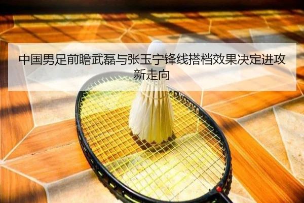 中国男足前瞻武磊与张玉宁锋线搭档效果决定进攻新走向