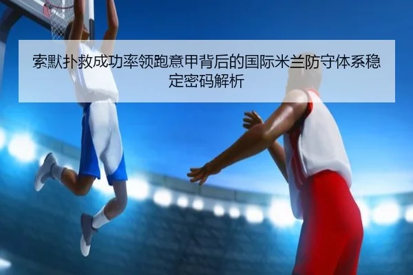 索默扑救成功率领跑意甲背后的国际米兰防守体系稳定密码解析