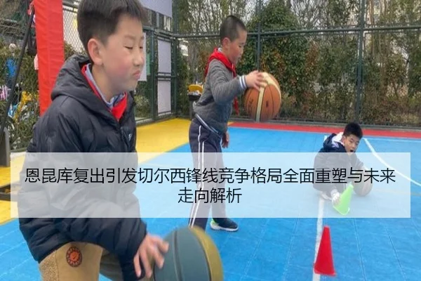 恩昆库复出引发切尔西锋线竞争格局全面重塑与未来走向解析