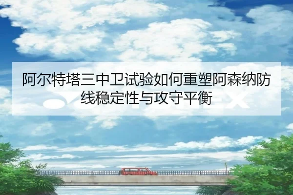 阿尔特塔三中卫试验如何重塑阿森纳防线稳定性与攻守平衡