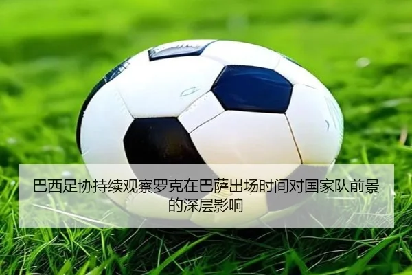 巴西足协持续观察罗克在巴萨出场时间对国家队前景的深层影响